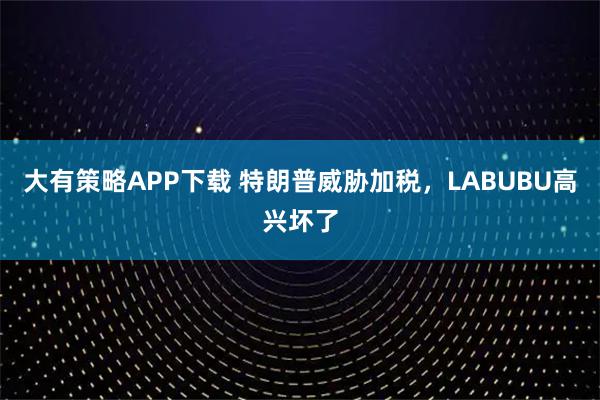 大有策略APP下载 特朗普威胁加税，LABUBU高兴坏了