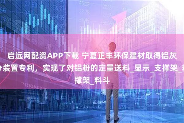 启远网配资APP下载 宁夏正丰环保建材取得铝灰筛分装置专利，实现了对铝粉的定量送料_显示_支撑架_料斗