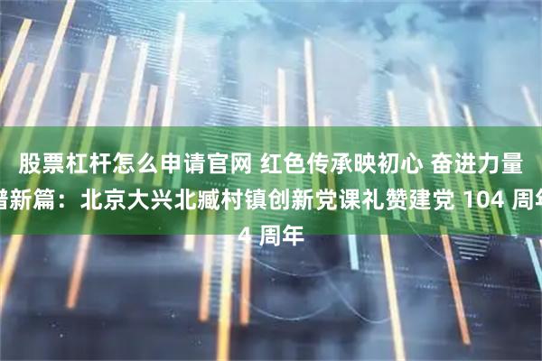 股票杠杆怎么申请官网 红色传承映初心 奋进力量谱新篇：北京大兴北臧村镇创新党课礼赞建党 104 周年