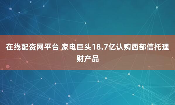 在线配资网平台 家电巨头18.7亿认购西部信托理财产品