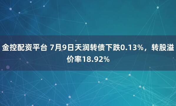 金控配资平台 7月9日天润转债下跌0.13%，转股溢价率18.92%