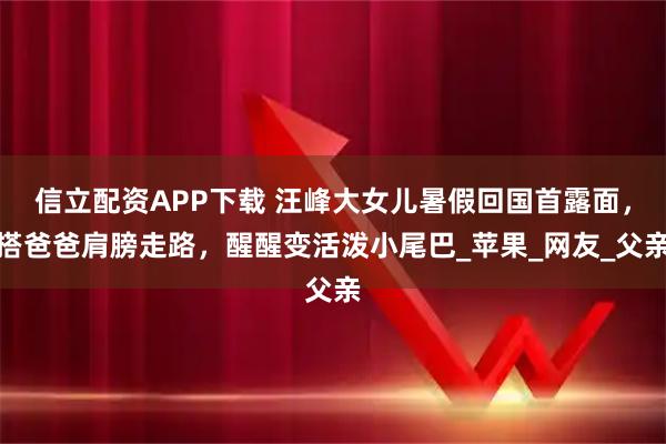 信立配资APP下载 汪峰大女儿暑假回国首露面，搭爸爸肩膀走路，醒醒变活泼小尾巴_苹果_网友_父亲