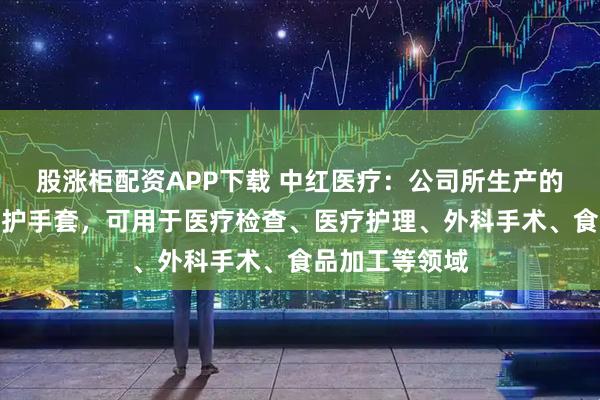 股涨柜配资APP下载 中红医疗：公司所生产的一次性健康防护手套，可用于医疗检查、医疗护理、外科手术、食品加工等领域