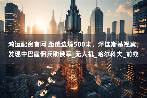 鸿运配资官网 距俄边境500米，泽连斯基视察，发现中巴雇佣兵助俄军_无人机_哈尔科夫_前线