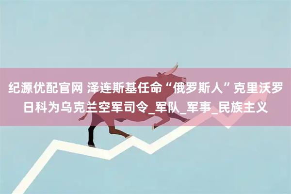 纪源优配官网 泽连斯基任命“俄罗斯人”克里沃罗日科为乌克兰空军司令_军队_军事_民族主义