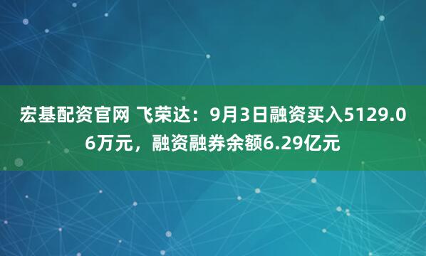 宏基配资官网 飞荣达：9月3日融资买入5129.06万元，融资融券余额6.29亿元