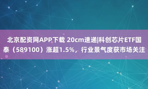 北京配资网APP下载 20cm速递|科创芯片ETF国泰(589100)涨超1.5%,行业景气度获市场关注