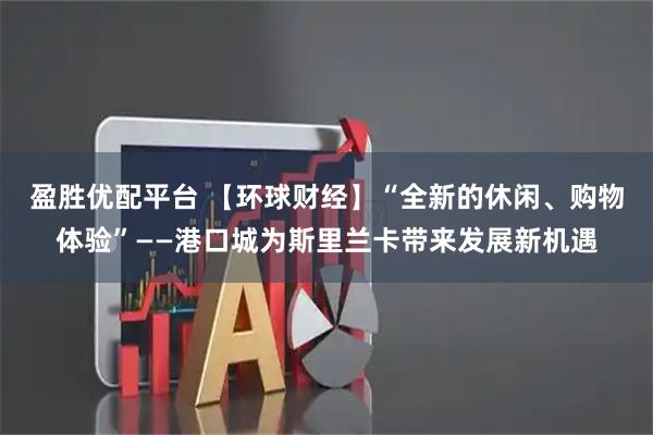 盈胜优配平台 【环球财经】“全新的休闲、购物体验”——港口城为斯里兰卡带来发展新机遇