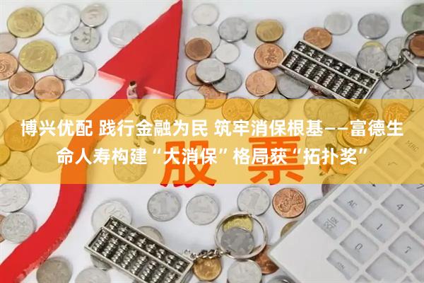 博兴优配 践行金融为民 筑牢消保根基——富德生命人寿构建“大消保”格局获“拓扑奖”