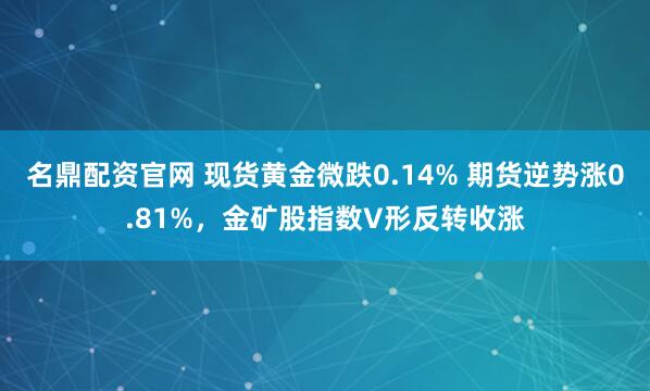 名鼎配资官网 现货黄金微跌0.14% 期货逆势涨0.81%，金矿股指数V形反转收涨