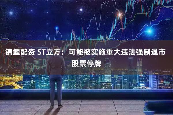 锦鲤配资 ST立方：可能被实施重大违法强制退市 股票停牌
