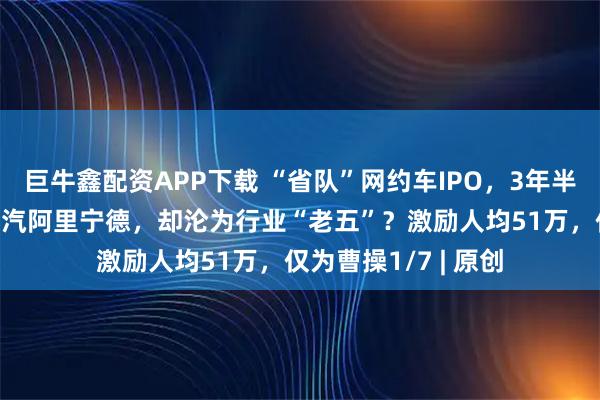 巨牛鑫配资APP下载 “省队”网约车IPO，3年半亏损19亿！背靠上汽阿里宁德，却沦为行业“老五”？激励人均51万，仅为曹操1/7 | 原创