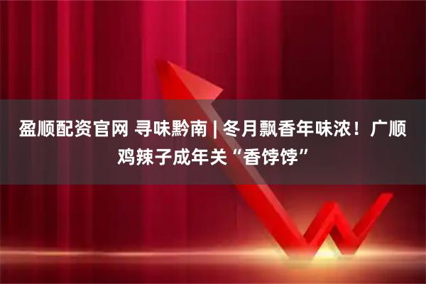 盈顺配资官网 寻味黔南 | 冬月飘香年味浓！广顺鸡辣子成年关“香饽饽”