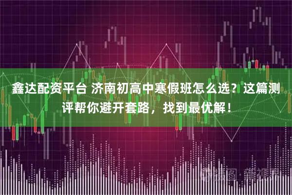 鑫达配资平台 济南初高中寒假班怎么选？这篇测评帮你避开套路，找到最优解！