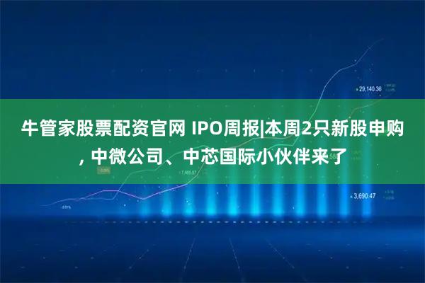 牛管家股票配资官网 IPO周报|本周2只新股申购, 中微公司、中芯国际小伙伴来了