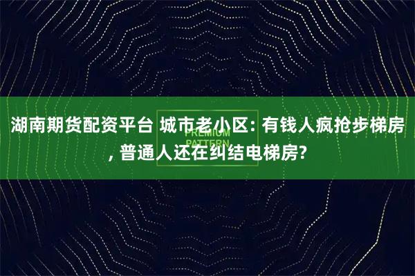 湖南期货配资平台 城市老小区: 有钱人疯抢步梯房, 普通人还在纠结电梯房?