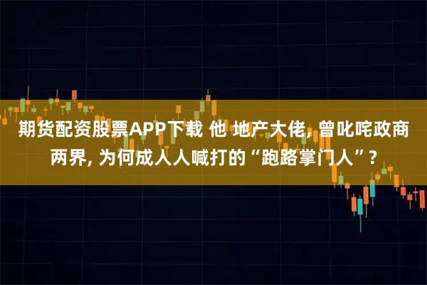 期货配资股票APP下载 他 地产大佬, 曾叱咤政商两界, 为何成人人喊打的“跑路掌门人”?