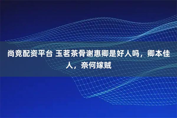 尚竞配资平台 玉茗茶骨谢惠卿是好人吗，卿本佳人，奈何嫁贼