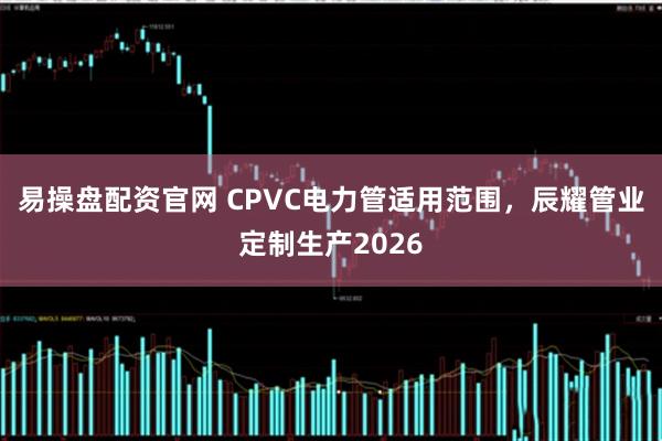 易操盘配资官网 CPVC电力管适用范围，辰耀管业定制生产2026