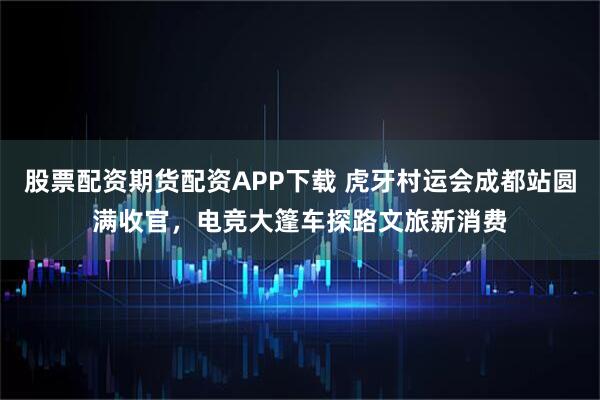 股票配资期货配资APP下载 虎牙村运会成都站圆满收官，电竞大篷车探路文旅新消费