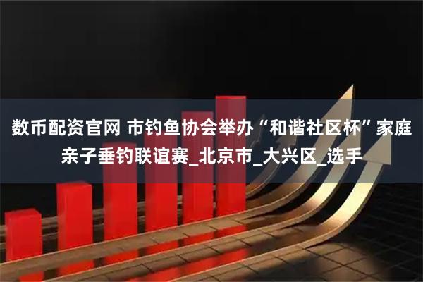 数币配资官网 市钓鱼协会举办“和谐社区杯”家庭亲子垂钓联谊赛_北京市_大兴区_选手