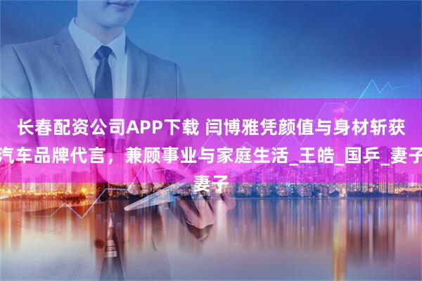 长春配资公司APP下载 闫博雅凭颜值与身材斩获汽车品牌代言，兼顾事业与家庭生活_王皓_国乒_妻子