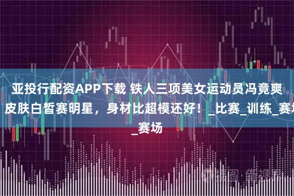 亚投行配资APP下载 铁人三项美女运动员冯竟爽，皮肤白皙赛明星，身材比超模还好！_比赛_训练_赛场