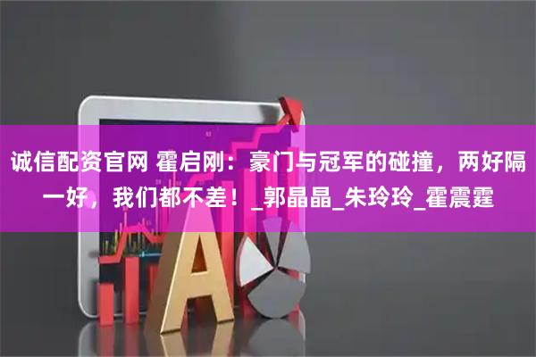 诚信配资官网 霍启刚：豪门与冠军的碰撞，两好隔一好，我们都不差！_郭晶晶_朱玲玲_霍震霆