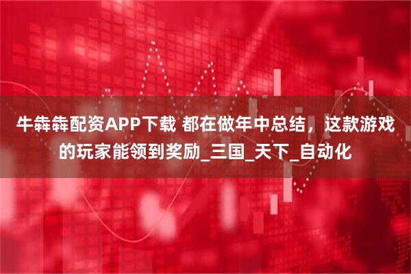 牛犇犇配资APP下载 都在做年中总结，这款游戏的玩家能领到奖励_三国_天下_自动化