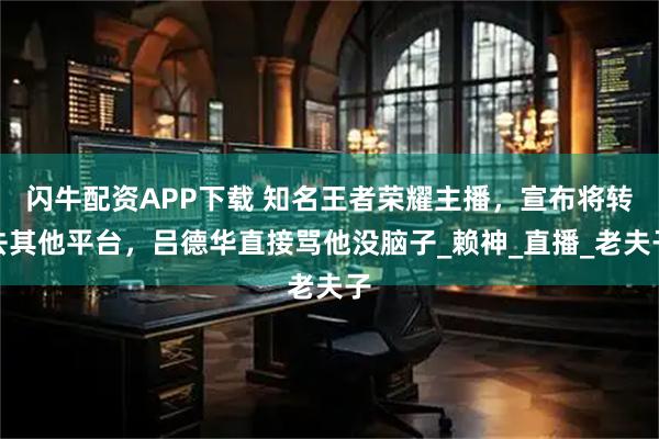 闪牛配资APP下载 知名王者荣耀主播,宣布将转去其他平台,吕德华直接骂他没脑子_赖神_直播_老夫子