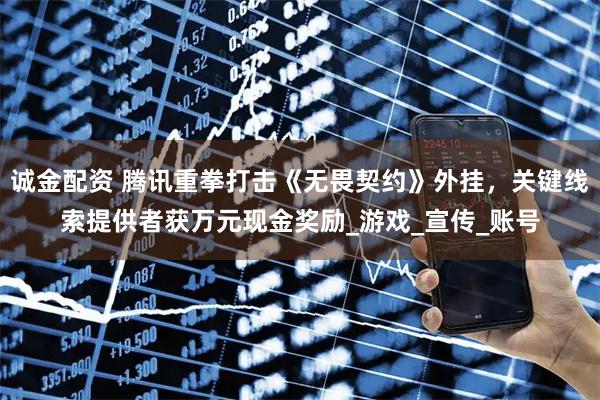 诚金配资 腾讯重拳打击《无畏契约》外挂，关键线索提供者获万元现金奖励_游戏_宣传_账号