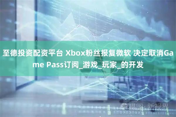 至德投资配资平台 Xbox粉丝报复微软 决定取消Game Pass订阅_游戏_玩家_的开发