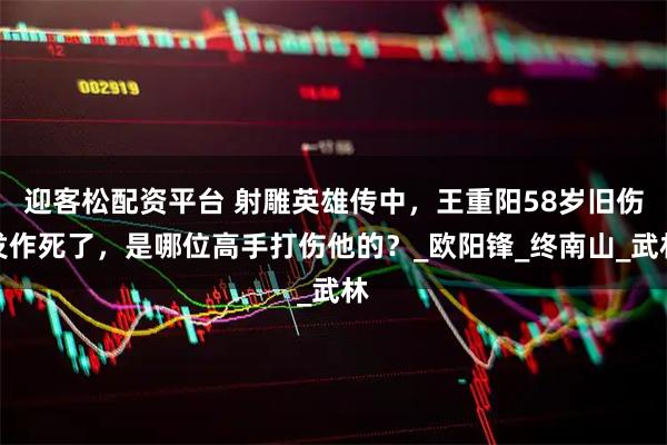 迎客松配资平台 射雕英雄传中，王重阳58岁旧伤发作死了，是哪位高手打伤他的？_欧阳锋_终南山_武林