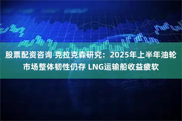 股票配资咨询 克拉克森研究：2025年上半年油轮市场整体韧性仍存 LNG运输船收益疲软