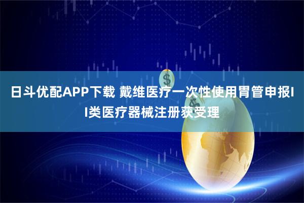 日斗优配APP下载 戴维医疗一次性使用胃管申报II类医疗器械注册获受理