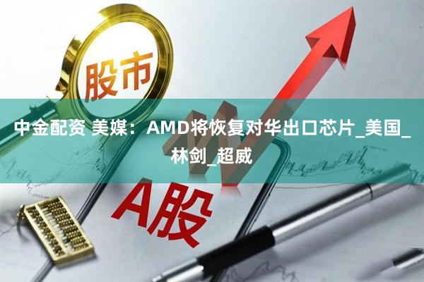 中金配资 美媒：AMD将恢复对华出口芯片_美国_林剑_超威