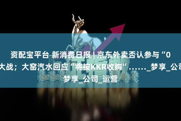 资配宝平台 新消费日报 | 京东外卖否认参与“0元购”大战；大窑汽水回应“将被KKR收购”……_梦享_公司_运营