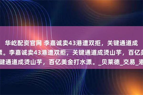 华屹配资官网 李嘉诚卖43港遭双拒，关键通道成烫山芋，百亿美金打水漂。李嘉诚卖43港遭双拒，关键通道成烫山芋，百亿美金打水漂。_贝莱德_交易_港口