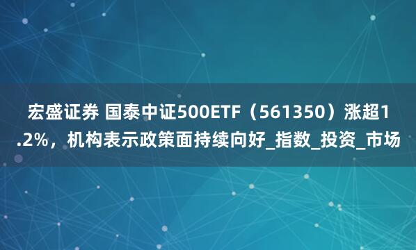宏盛证券 国泰中证500ETF（561350）涨超1.2%，机构表示政策面持续向好_指数_投资_市场