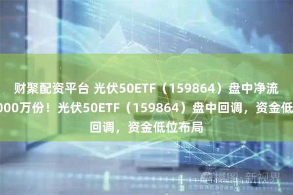 财聚配资平台 光伏50ETF（159864）盘中净流入超8000万份！光伏50ETF（159864）盘中回调，资金低位布局