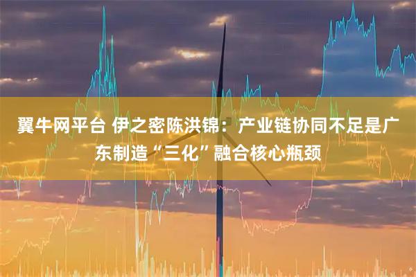 翼牛网平台 伊之密陈洪锦：产业链协同不足是广东制造“三化”融合核心瓶颈