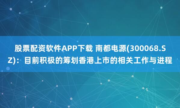股票配资软件APP下载 南都电源(300068.SZ)：目前积极的筹划香港上市的相关工作与进程