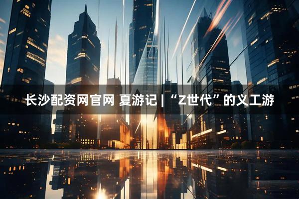 长沙配资网官网 夏游记 | “Z世代”的义工游