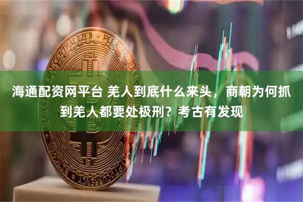 海通配资网平台 羌人到底什么来头，商朝为何抓到羌人都要处极刑？考古有发现